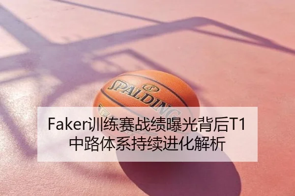 Faker训练赛战绩曝光背后T1中路体系持续进化解析