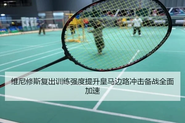 维尼修斯复出训练强度提升皇马边路冲击备战全面加速