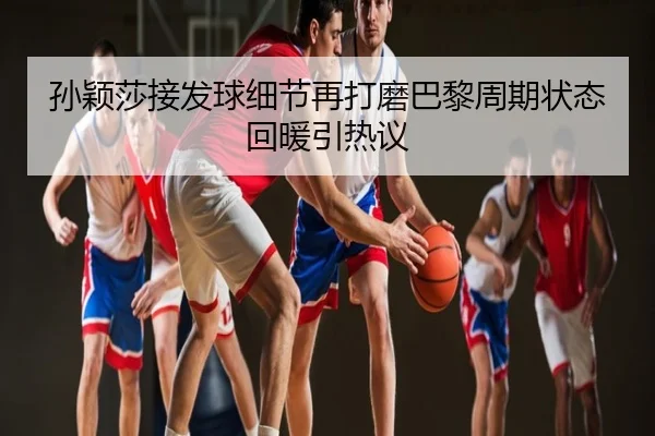孙颖莎接发球细节再打磨巴黎周期状态回暖引热议