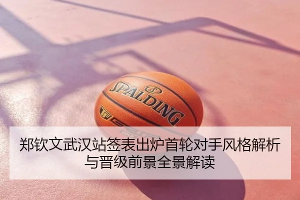郑钦文武汉站签表出炉首轮对手风格解析与晋级前景全景解读