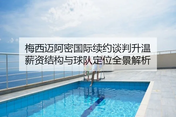 梅西迈阿密国际续约谈判升温 薪资结构与球队定位全景解析